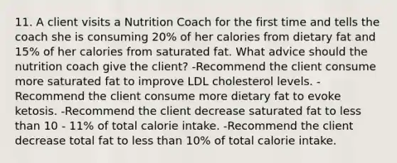 11. A client visits a Nutrition Coach for the first time and tells the coach she is consuming 20% of her calories from dietary fat and 15% of her calories from saturated fat. What advice should the nutrition coach give the client? -Recommend the client consume more saturated fat to improve LDL cholesterol levels. -Recommend the client consume more dietary fat to evoke ketosis. -Recommend the client decrease saturated fat to less than 10 - 11% of total calorie intake. -Recommend the client decrease total fat to less than 10% of total calorie intake.