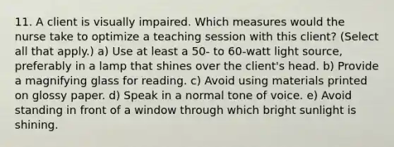 11. A client is visually impaired. Which measures would the nurse take to optimize a teaching session with this client? (Select all that apply.) a) Use at least a 50- to 60-watt light source, preferably in a lamp that shines over the client's head. b) Provide a magnifying glass for reading. c) Avoid using materials printed on glossy paper. d) Speak in a normal tone of voice. e) Avoid standing in front of a window through which bright sunlight is shining.