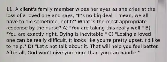 11. A client's family member wipes her eyes as she cries at the loss of a loved one and says, "It's no big deal. I mean, we all have to die sometime, right?" What is the most appropriate response by the nurse? A) "You are taking this really well." B) "You are exactly right. Dying is inevitable." C) "Losing a loved one can be really difficult. It looks like you're pretty upset. I'd like to help." D) "Let's not talk about it. That will help you feel better. After all, God won't give you more than you can handle."