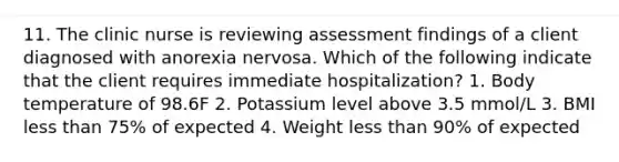 11. The clinic nurse is reviewing assessment findings of a client diagnosed with anorexia nervosa. Which of the following indicate that the client requires immediate hospitalization? 1. Body temperature of 98.6F 2. Potassium level above 3.5 mmol/L 3. BMI less than 75% of expected 4. Weight less than 90% of expected