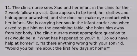 11. The clinic nurse sees Xiao and her infant in the clinic for their 2-week follow-up visit. Xiao appears to be tired, her clothes and hair appear unwashed, and she does not make eye contact with her infant. She is carrying her son in the infant carrier and when asked to put him on the examining table, she holds him away from her body. The clinic nurse's most appropriate question to ask would be: a. "What has happened to you?" b. "Do you have help at home?" c. "Is there anything wrong with your son?" d. "Would you tell me about the first few days at home?"