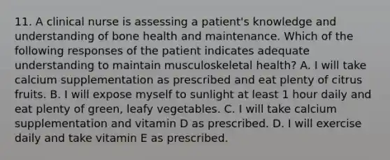 11. A clinical nurse is assessing a patient's knowledge and understanding of bone health and maintenance. Which of the following responses of the patient indicates adequate understanding to maintain musculoskeletal health? A. I will take calcium supplementation as prescribed and eat plenty of citrus fruits. B. I will expose myself to sunlight at least 1 hour daily and eat plenty of green, leafy vegetables. C. I will take calcium supplementation and vitamin D as prescribed. D. I will exercise daily and take vitamin E as prescribed.