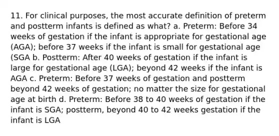 11. For clinical purposes, the most accurate definition of preterm and postterm infants is defined as what? a. Preterm: Before 34 weeks of gestation if the infant is appropriate for gestational age (AGA); before 37 weeks if the infant is small for gestational age (SGA b. Postterm: After 40 weeks of gestation if the infant is large for gestational age (LGA); beyond 42 weeks if the infant is AGA c. Preterm: Before 37 weeks of gestation and postterm beyond 42 weeks of gestation; no matter the size for gestational age at birth d. Preterm: Before 38 to 40 weeks of gestation if the infant is SGA; postterm, beyond 40 to 42 weeks gestation if the infant is LGA