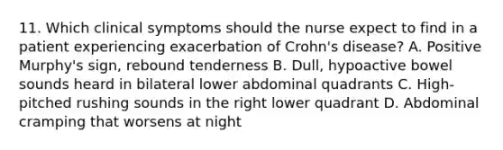 11. Which clinical symptoms should the nurse expect to find in a patient experiencing exacerbation of Crohn's disease? A. Positive Murphy's sign, rebound tenderness B. Dull, hypoactive bowel sounds heard in bilateral lower abdominal quadrants C. High-pitched rushing sounds in the right lower quadrant D. Abdominal cramping that worsens at night