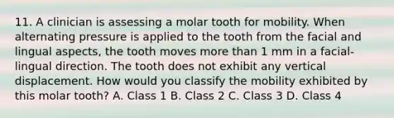 11. A clinician is assessing a molar tooth for mobility. When alternating pressure is applied to the tooth from the facial and lingual aspects, the tooth moves <a href='https://www.questionai.com/knowledge/keWHlEPx42-more-than' class='anchor-knowledge'>more than</a> 1 mm in a facial-lingual direction. The tooth does not exhibit any vertical displacement. How would you classify the mobility exhibited by this molar tooth? A. Class 1 B. Class 2 C. Class 3 D. Class 4