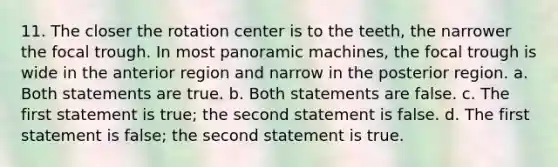 11. The closer the rotation center is to the teeth, the narrower the focal trough. In most panoramic machines, the focal trough is wide in the anterior region and narrow in the posterior region. a. Both statements are true. b. Both statements are false. c. The first statement is true; the second statement is false. d. The first statement is false; the second statement is true.