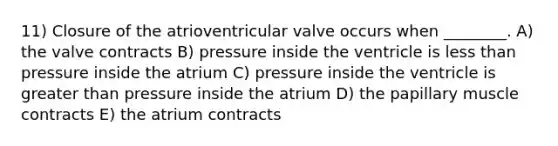 11) Closure of the atrioventricular valve occurs when ________. A) the valve contracts B) pressure inside the ventricle is less than pressure inside the atrium C) pressure inside the ventricle is greater than pressure inside the atrium D) the papillary muscle contracts E) the atrium contracts