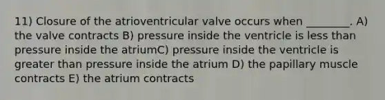 11) Closure of the atrioventricular valve occurs when ________. A) the valve contracts B) pressure inside the ventricle is less than pressure inside the atriumC) pressure inside the ventricle is greater than pressure inside the atrium D) the papillary muscle contracts E) the atrium contracts