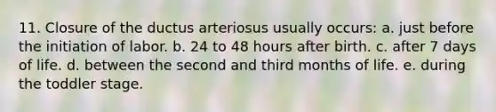 11. Closure of the ductus arteriosus usually occurs: a. just before the initiation of labor. b. 24 to 48 hours after birth. c. after 7 days of life. d. between the second and third months of life. e. during the toddler stage.