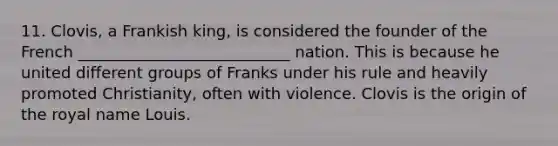 11. Clovis, a Frankish king, is considered the founder of the French ___________________________ nation. This is because he united different groups of Franks under his rule and heavily promoted Christianity, often with violence. Clovis is the origin of the royal name Louis.