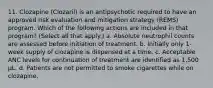 11. Clozapine (Clozaril) is an antipsychotic required to have an approved risk evaluation and mitigation strategy (REMS) program. Which of the following actions are included in that program? (Select all that apply.) a. Absolute neutrophil counts are assessed before initiation of treatment. b. Initially only 1-week supply of clozapine is dispensed at a time. c. Acceptable ANC levels for continuation of treatment are identified as 1,500 µL. d. Patients are not permitted to smoke cigarettes while on clozapine.