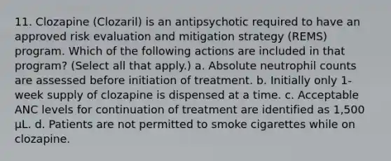 11. Clozapine (Clozaril) is an antipsychotic required to have an approved risk evaluation and mitigation strategy (REMS) program. Which of the following actions are included in that program? (Select all that apply.) a. Absolute neutrophil counts are assessed before initiation of treatment. b. Initially only 1-week supply of clozapine is dispensed at a time. c. Acceptable ANC levels for continuation of treatment are identified as 1,500 µL. d. Patients are not permitted to smoke cigarettes while on clozapine.