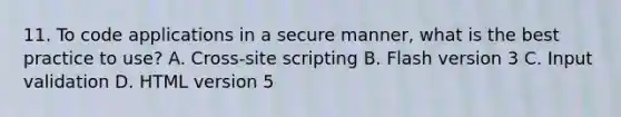 11. To code applications in a secure manner, what is the best practice to use? A. Cross-site scripting B. Flash version 3 C. Input validation D. HTML version 5