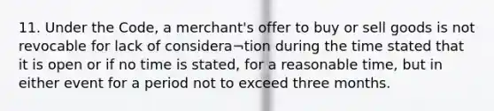 11. Under the Code, a merchant's offer to buy or sell goods is not revocable for lack of considera¬tion during the time stated that it is open or if no time is stated, for a reasonable time, but in either event for a period not to exceed three months.