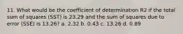 11. What would be the coefficient of determination R2 if the total sum of squares (SST) is 23.29 and the sum of squares due to error (SSE) is 13.26? a. 2.32 b. 0.43 c. 13.26 d. 0.89