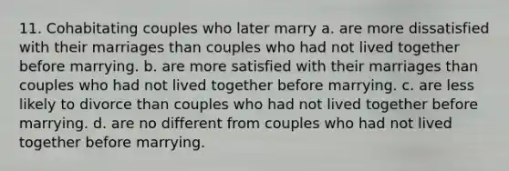 11. Cohabitating couples who later marry a. are more dissatisfied with their marriages than couples who had not lived together before marrying. b. are more satisfied with their marriages than couples who had not lived together before marrying. c. are less likely to divorce than couples who had not lived together before marrying. d. are no different from couples who had not lived together before marrying.