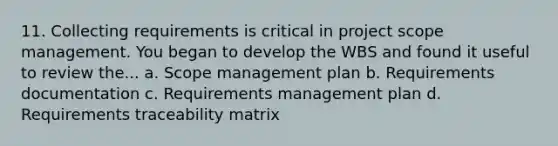 11. Collecting requirements is critical in project scope management. You began to develop the WBS and found it useful to review the... a. Scope management plan b. Requirements documentation c. Requirements management plan d. Requirements traceability matrix