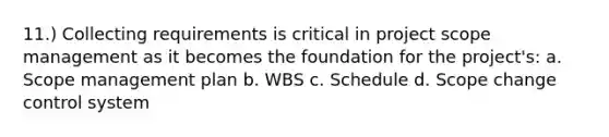 11.) Collecting requirements is critical in project scope management as it becomes the foundation for the project's: a. Scope management plan b. WBS c. Schedule d. Scope change control system