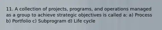 11. A collection of projects, programs, and operations managed as a group to achieve strategic objectives is called a: a) Process b) Portfolio c) Subprogram d) Life cycle