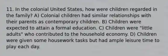 11. In the colonial United States, how were children regarded in the family? A) Colonial children had similar relationships with their parents as contemporary children. B) Children were expected to attain a formal education. C) Children were "little adults" who contributed to the household economy. D) Children were given some housework tasks but had ample leisure time to play each day.