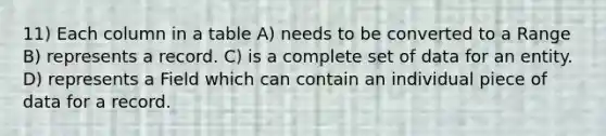 11) Each column in a table A) needs to be converted to a Range B) represents a record. C) is a complete set of data for an entity. D) represents a Field which can contain an individual piece of data for a record.