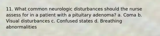 11. What common neurologic disturbances should the nurse assess for in a patient with a pituitary adenoma? a. Coma b. Visual disturbances c. Confused states d. Breathing abnormalities