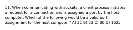 11. When communicating with sockets, a client process initiates a request for a connection and is assigned a port by the host computer. Which of the following would be a valid port assignment for the host computer? A) 21 B) 23 C) 80 D) 1625