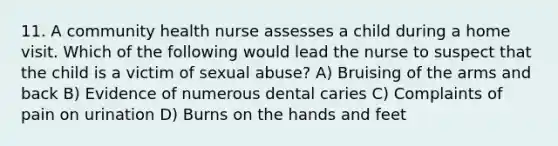 11. A community health nurse assesses a child during a home visit. Which of the following would lead the nurse to suspect that the child is a victim of sexual abuse? A) Bruising of the arms and back B) Evidence of numerous dental caries C) Complaints of pain on urination D) Burns on the hands and feet