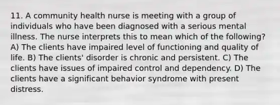 11. A community health nurse is meeting with a group of individuals who have been diagnosed with a serious mental illness. The nurse interprets this to mean which of the following? A) The clients have impaired level of functioning and quality of life. B) The clients' disorder is chronic and persistent. C) The clients have issues of impaired control and dependency. D) The clients have a significant behavior syndrome with present distress.