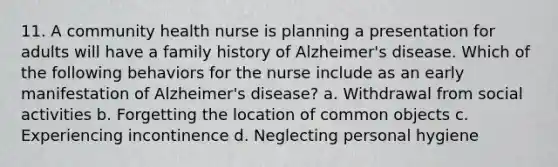 11. A community health nurse is planning a presentation for adults will have a family history of Alzheimer's disease. Which of the following behaviors for the nurse include as an early manifestation of Alzheimer's disease? a. Withdrawal from social activities b. Forgetting the location of common objects c. Experiencing incontinence d. Neglecting personal hygiene