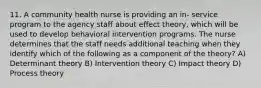 11. A community health nurse is providing an in- service program to the agency staff about effect theory, which will be used to develop behavioral intervention programs. The nurse determines that the staff needs additional teaching when they identify which of the following as a component of the theory? A) Determinant theory B) Intervention theory C) Impact theory D) Process theory