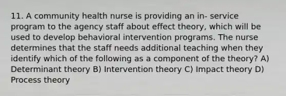 11. A community health nurse is providing an in- service program to the agency staff about effect theory, which will be used to develop behavioral intervention programs. The nurse determines that the staff needs additional teaching when they identify which of the following as a component of the theory? A) Determinant theory B) Intervention theory C) Impact theory D) Process theory