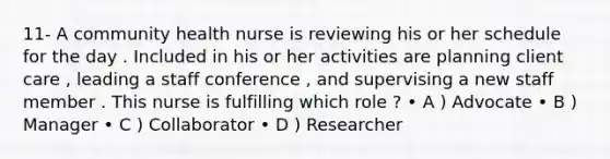 11- A community health nurse is reviewing his or her schedule for the day . Included in his or her activities are planning client care , leading a staff conference , and supervising a new staff member . This nurse is fulfilling which role ? • A ) Advocate • B ) Manager • C ) Collaborator • D ) Researcher