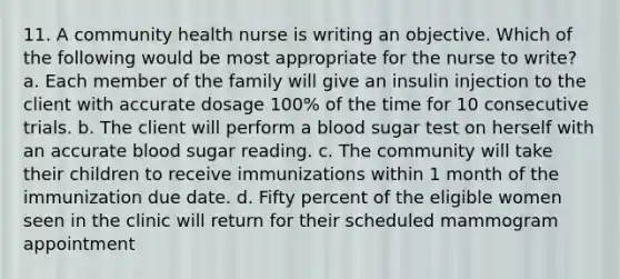 11. A community health nurse is writing an objective. Which of the following would be most appropriate for the nurse to write? a. Each member of the family will give an insulin injection to the client with accurate dosage 100% of the time for 10 consecutive trials. b. The client will perform a blood sugar test on herself with an accurate blood sugar reading. c. The community will take their children to receive immunizations within 1 month of the immunization due date. d. Fifty percent of the eligible women seen in the clinic will return for their scheduled mammogram appointment