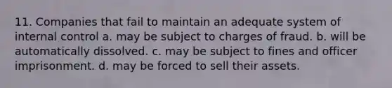 11. Companies that fail to maintain an adequate system of internal control a. may be subject to charges of fraud. b. will be automatically dissolved. c. may be subject to fines and officer imprisonment. d. may be forced to sell their assets.