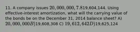 11. A company issues 20,000,000, 7.8%, 20-year bonds to yield 8% on January 1, 2014. Interest is paid on June 30 and December 31. The proceeds from the bonds are19,604,144. Using effective-interest amortization, what will the carrying value of the bonds be on the December 31, 2014 balance sheet? A) 20,000,000 B)19,608,308 C) 19,612,642 D)19,625,124