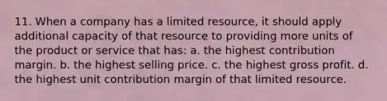 11. When a company has a limited resource, it should apply additional capacity of that resource to providing more units of the product or service that has: a. the highest contribution margin. b. the highest selling price. c. the highest <a href='https://www.questionai.com/knowledge/klIB6Lsdwh-gross-profit' class='anchor-knowledge'>gross profit</a>. d. the highest unit contribution margin of that limited resource.