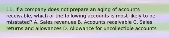 11. If a company does not prepare an aging of accounts receivable, which of the following accounts is most likely to be misstated? A. Sales revenues B. Accounts receivable C. Sales returns and allowances D. Allowance for uncollectible accounts