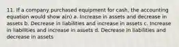 11. If a company purchased equipment for cash, the accounting equation would show a(n) a. Increase in assets and decrease in assets b. Decrease in liabilities and increase in assets c. Increase in liabilities and increase in assets d. Decrease in liabilities and decrease in assets