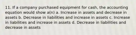 11. If a company purchased equipment for cash, <a href='https://www.questionai.com/knowledge/k7UJ6J5ODQ-the-accounting-equation' class='anchor-knowledge'>the accounting equation</a> would show a(n) a. Increase in assets and decrease in assets b. Decrease in liabilities and increase in assets c. Increase in liabilities and increase in assets d. Decrease in liabilities and decrease in assets