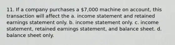 11. If a company purchases a 7,000 machine on account, this transaction will affect the a. income statement and retained earnings statement only. b. income statement only. c. income statement, retained earnings statement, and balance sheet. d. balance sheet only.