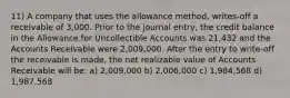 11) A company that uses the allowance method, writes-off a receivable of 3,000. Prior to the journal entry, the credit balance in the Allowance for Uncollectible Accounts was 21,432 and the Accounts Receivable were 2,009,000. After the entry to write-off the receivable is made, the net realizable value of Accounts Receivable will be: a) 2,009,000 b) 2,006,000 c) 1,984,568 d) 1,987,568