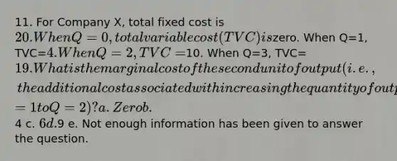 11. For Company X, total fixed cost is 20. When Q=0, total variable cost (TVC) iszero. When Q=1, TVC=4. When Q=2, TVC=10. When Q=3, TVC=19. What is the marginal cost of the second unit of output (i.e., the additional cost associated with increasing the quantity of output from Q=1 to Q=2)? a. Zero b.4 c. 6 d.9 e. Not enough information has been given to answer the question.