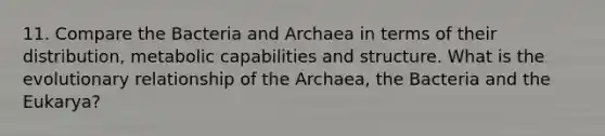 11. Compare the Bacteria and Archaea in terms of their distribution, metabolic capabilities and structure. What is the evolutionary relationship of the Archaea, the Bacteria and the Eukarya?