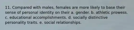 11. Compared with males, females are more likely to base their sense of personal identity on their a. gender. b. athletic prowess. c. educational accomplishments. d. socially distinctive personality traits. e. social relationships.