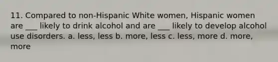 11. Compared to non-Hispanic White women, Hispanic women are ___ likely to drink alcohol and are ___ likely to develop alcohol use disorders. a. less, less b. more, less c. less, more d. more, more