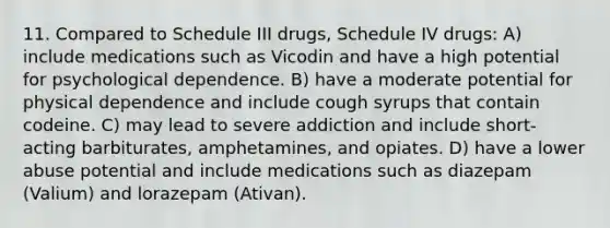 11. Compared to Schedule III drugs, Schedule IV drugs: A) include medications such as Vicodin and have a high potential for psychological dependence. B) have a moderate potential for physical dependence and include cough syrups that contain codeine. C) may lead to severe addiction and include short-acting barbiturates, amphetamines, and opiates. D) have a lower abuse potential and include medications such as diazepam (Valium) and lorazepam (Ativan).