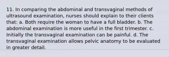 11. In comparing the abdominal and transvaginal methods of ultrasound examination, nurses should explain to their clients that: a. Both require the woman to have a full bladder. b. The abdominal examination is more useful in the first trimester. c. Initially the transvaginal examination can be painful. d. The transvaginal examination allows pelvic anatomy to be evaluated in greater detail.