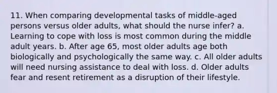 11. When comparing developmental tasks of middle-aged persons versus older adults, what should the nurse infer? a. Learning to cope with loss is most common during the middle adult years. b. After age 65, most older adults age both biologically and psychologically the same way. c. All older adults will need nursing assistance to deal with loss. d. Older adults fear and resent retirement as a disruption of their lifestyle.