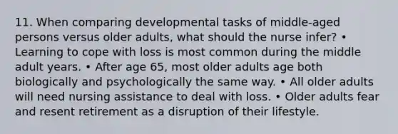 11. When comparing developmental tasks of middle-aged persons versus older adults, what should the nurse infer? • Learning to cope with loss is most common during the middle adult years. • After age 65, most older adults age both biologically and psychologically the same way. • All older adults will need nursing assistance to deal with loss. • Older adults fear and resent retirement as a disruption of their lifestyle.